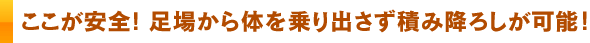 ここが安全! 足場から体を乗り出さず積み降ろしが可能！