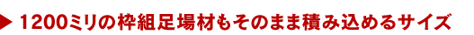 1200ミリの枠組み足場材もそのまま積み込めるサイズ