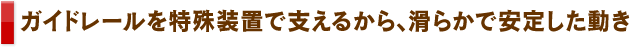 ガイドレールを特殊装置で支えるから、滑らかで安定した動き